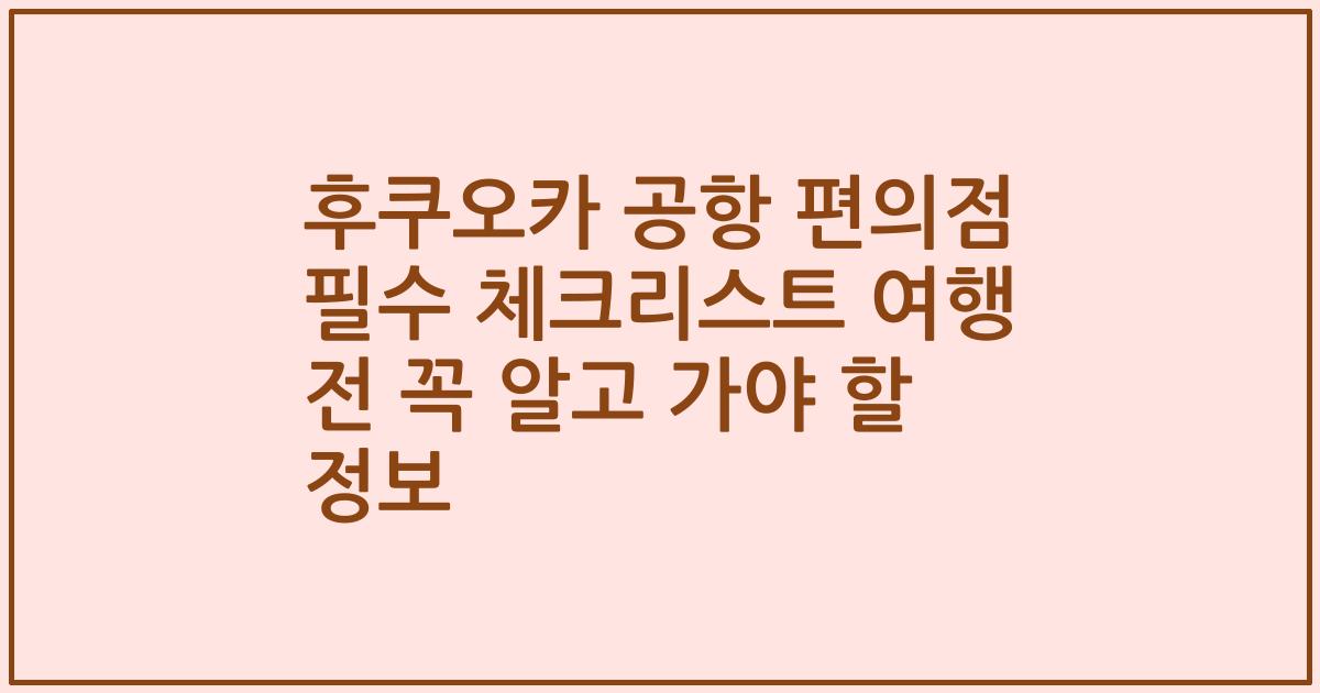 후쿠오카 공항 편의점 필수 체크리스트 여행 전 꼭 알고 가야 할 정보