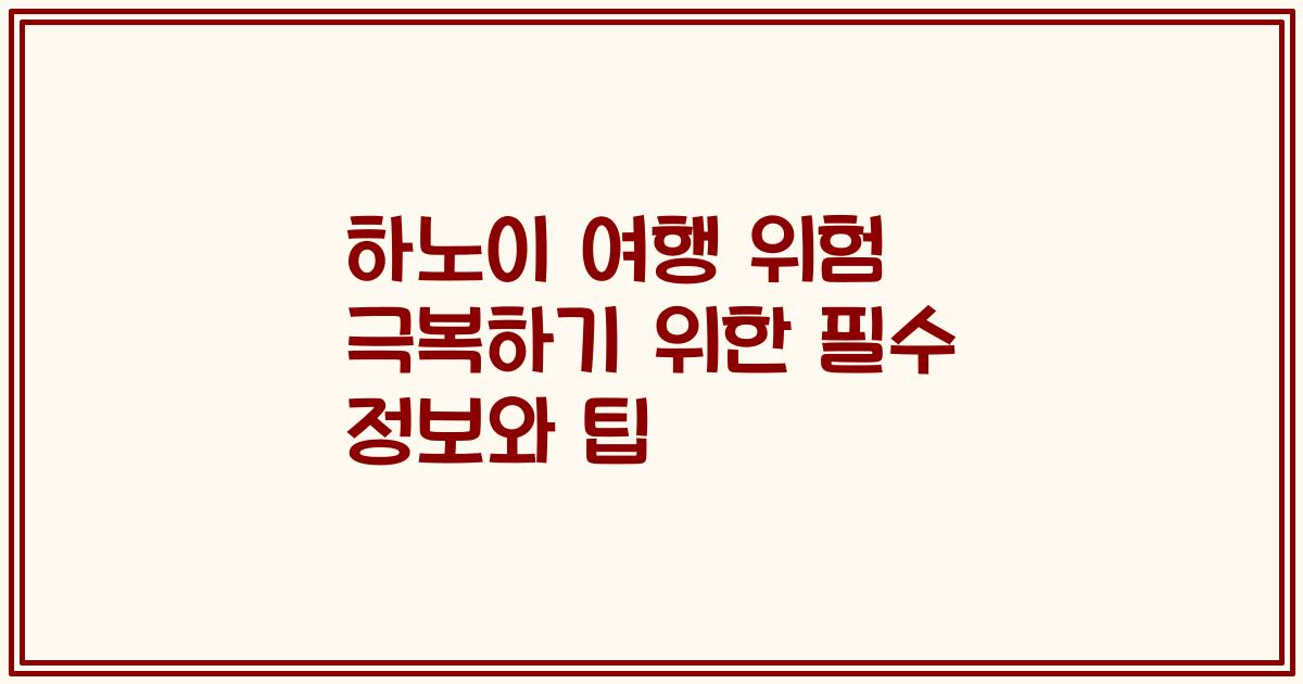 하노이 여행 위험 극복하기 위한 필수 정보와 팁