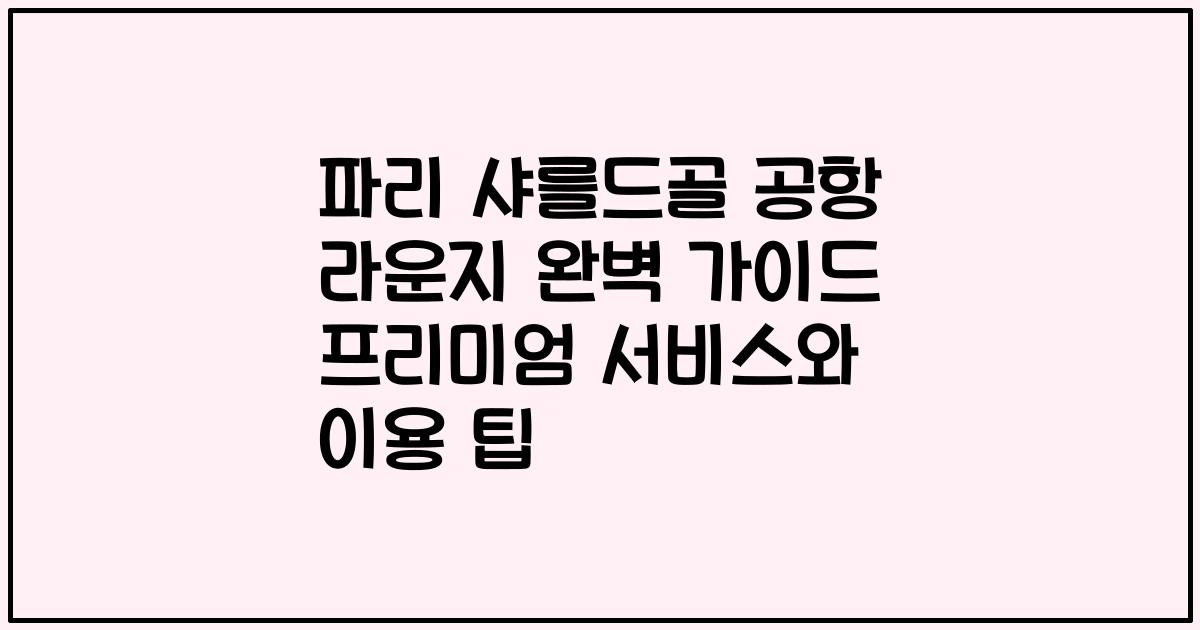파리 샤를드골 공항 라운지 완벽 가이드 프리미엄 서비스와 이용 팁
